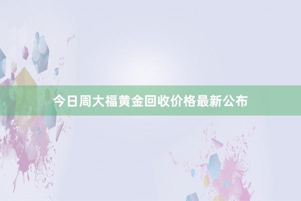 今日周大福黄金回收价格最新公布