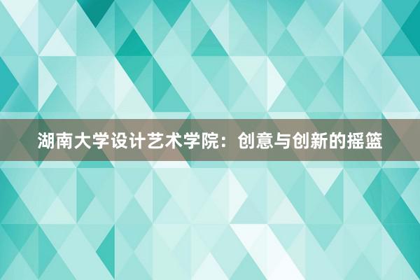 湖南大学设计艺术学院：创意与创新的摇篮