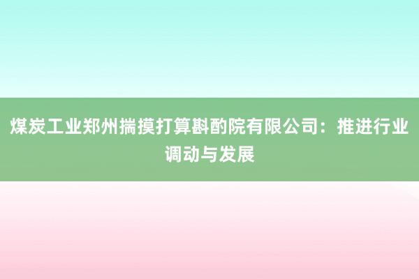 煤炭工业郑州揣摸打算斟酌院有限公司：推进行业调动与发展