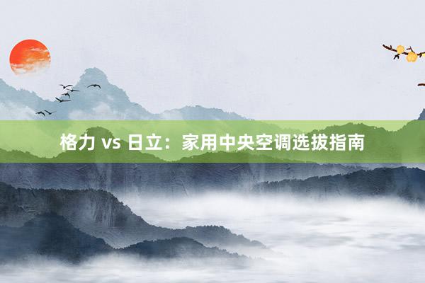 格力 vs 日立：家用中央空调选拔指南