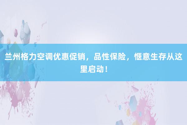 兰州格力空调优惠促销，品性保险，惬意生存从这里启动！